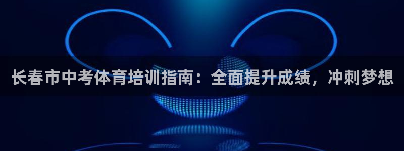 极悦平台官方网站首页入口：长春市中考体育培训指南：全面提升成