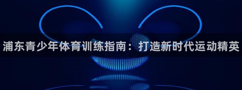 极悦平台app安全吗可靠吗：浦东青少年体育训练指南：打造新时